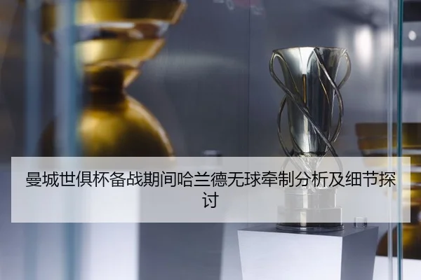 曼城世俱杯备战期间哈兰德无球牵制分析及细节探讨